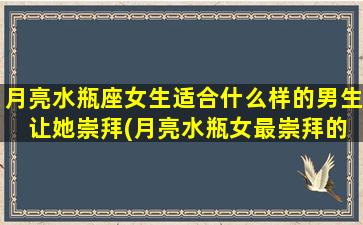 月亮水瓶座女生适合什么样的男生 让她崇拜(月亮水瓶女最崇拜的男生特点是什么？)